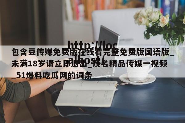 包含豆传媒免费版在线看完整免费版国语版_未满18岁请立即退出_茂名精品传媒一视频_51爆料吃瓜网的词条